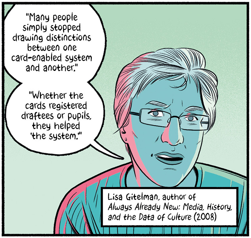 Lisa Gitelman, author of Always Already New: Media, History and the Data of Culture (2008) says, "Many people simply stopped drawing distinctions between one card-enabled system and another. Whether the cards registered draftees or pupils, they helped 'the system.""