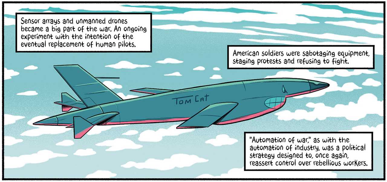 A fighter plane with the name, "Tom Cat" on the side. The text reads, "Sensor arrays and unmanned drones became a big part of the war. An ongoing experiment with the intention of the eventual replacement of human pilots. American soldiers were sabotaging equipment, staging protests and refusing to fight. Automation of war as with the automation of industry, was a political strategy designed to, once again, reassert control over rebellious workers."